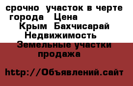 срочно, участок в черте города › Цена ­ 460 000 - Крым, Бахчисарай Недвижимость » Земельные участки продажа   